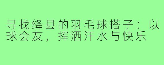 寻找绛县的羽毛球搭子:以球会友,挥洒汗水与快乐