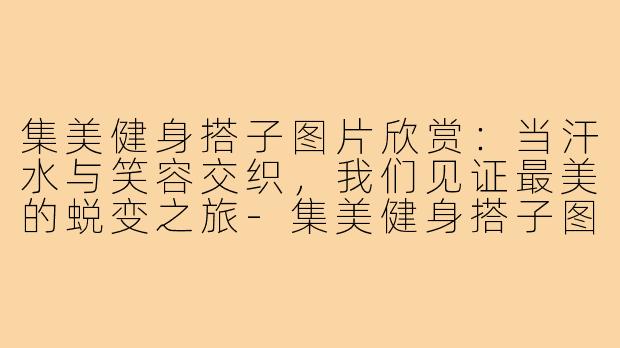 集美健身搭子图片欣赏：当汗水与笑容交织，我们见证最美的蜕变之旅-集美健身搭子图片欣赏