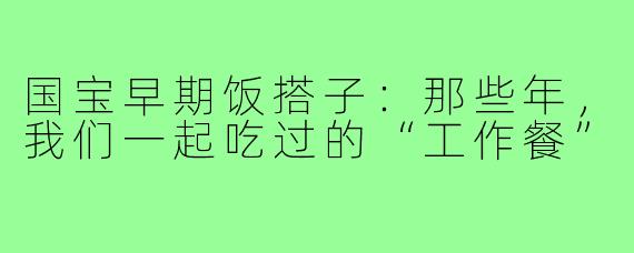 国宝早期饭搭子：那些年，我们一起吃过的“工作餐”