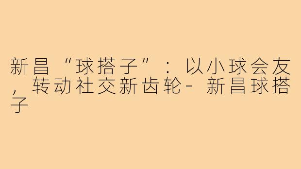 新昌“球搭子”：以小球会友，转动社交新齿轮-新昌球搭子