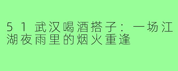 51武汉喝酒搭子：一场江湖夜雨里的烟火重逢