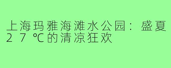 上海玛雅海滩水公园:盛夏27℃的清凉狂欢