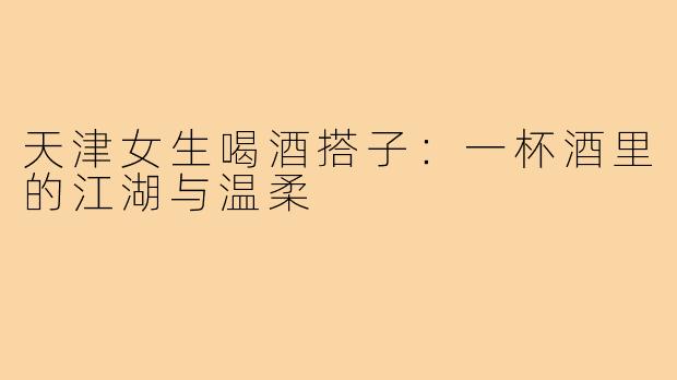 天津女生喝酒搭子：一杯酒里的江湖与温柔
