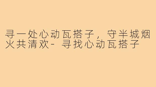 寻一处心动瓦搭子,守半城烟火共清欢-寻找心动瓦搭子