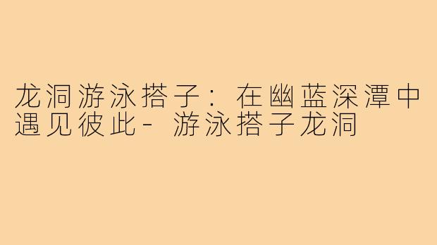 龙洞游泳搭子：在幽蓝深潭中遇见彼此-游泳搭子龙洞