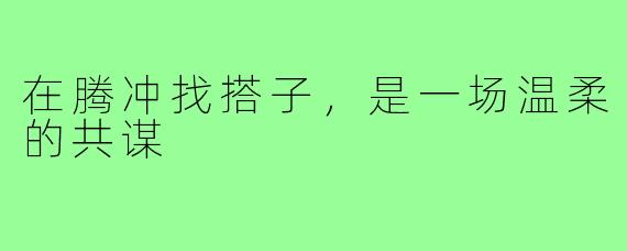 在腾冲找搭子,是一场温柔的共谋