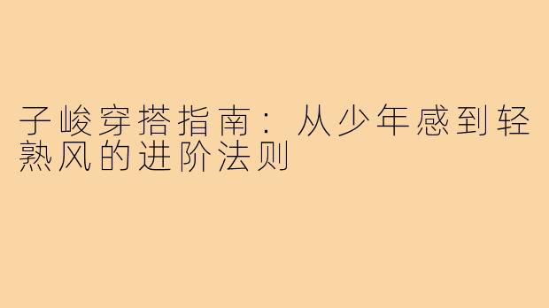 子峻穿搭指南：从少年感到轻熟风的进阶法则