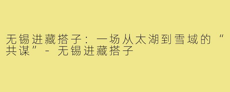 无锡进藏搭子：一场从太湖到雪域的“共谋”-无锡进藏搭子