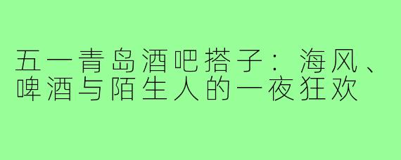 五一青岛酒吧搭子:海风、啤酒与陌生人的一夜狂欢