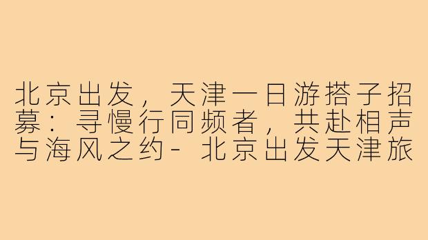 北京出发，天津一日游搭子招募：寻慢行同频者，共赴相声与海风之约-北京出发天津旅游搭子