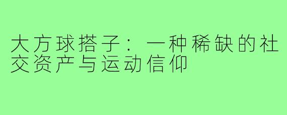大方球搭子:一种稀缺的社交资产与运动信仰