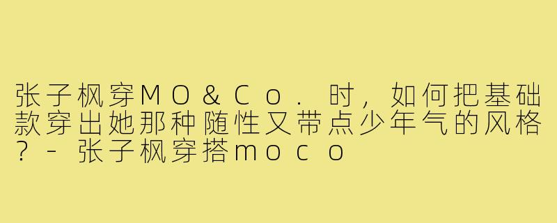 张子枫穿MO&Co.时,如何把基础款穿出她那种随性又带点少年气的风格?-张子枫穿搭moco