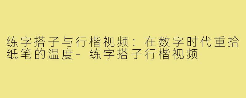 练字搭子与行楷视频:在数字时代重拾纸笔的温度-练字搭子行楷视频