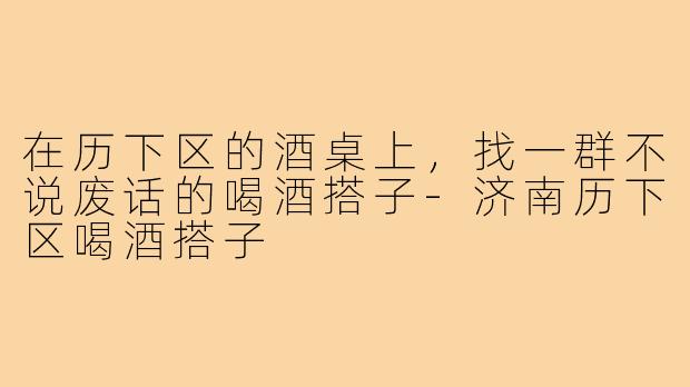 在历下区的酒桌上，找一群不说废话的喝酒搭子-济南历下区喝酒搭子