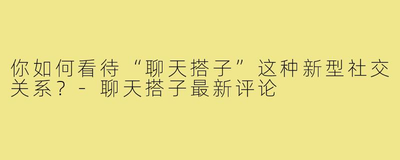 你如何看待“聊天搭子”这种新型社交关系?-聊天搭子最新评论
