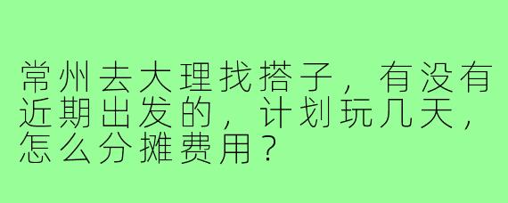 常州去大理找搭子,有没有近期出发的,计划玩几天,怎么分摊费用?