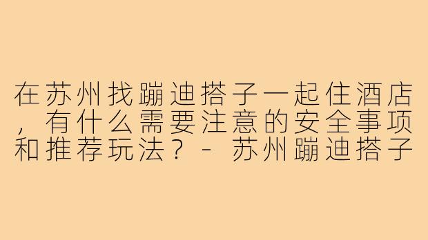 在苏州找蹦迪搭子一起住酒店，有什么需要注意的安全事项和推荐玩法？-苏州蹦迪搭子酒店