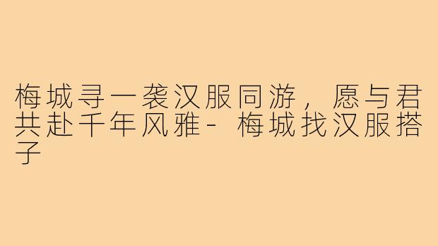 梅城寻一袭汉服同游，愿与君共赴千年风雅-梅城找汉服搭子