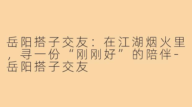 岳阳搭子交友:在江湖烟火里,寻一份“刚刚好”的陪伴-岳阳搭子交友