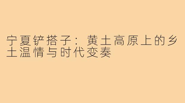 宁夏铲搭子：黄土高原上的乡土温情与时代变奏