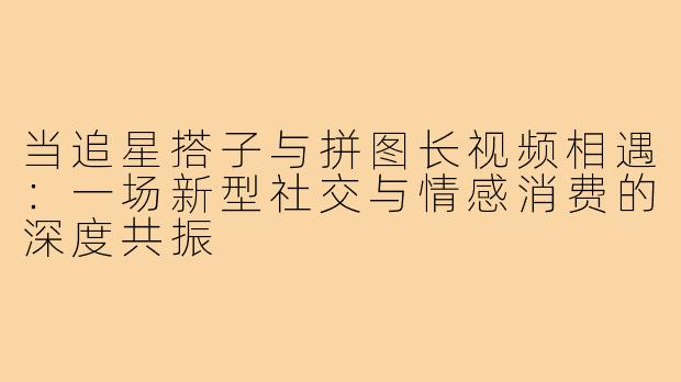 当追星搭子与拼图长视频相遇：一场新型社交与情感消费的深度共振