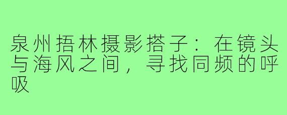 泉州捂林摄影搭子:在镜头与海风之间,寻找同频的呼吸