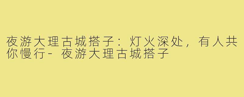 夜游大理古城搭子:灯火深处,有人共你慢行-夜游大理古城搭子