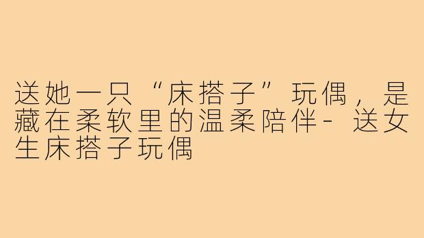 送她一只“床搭子”玩偶,是藏在柔软里的温柔陪伴-送女生床搭子玩偶