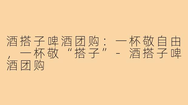 酒搭子啤酒团购:一杯敬自由,一杯敬“搭子”-酒搭子啤酒团购