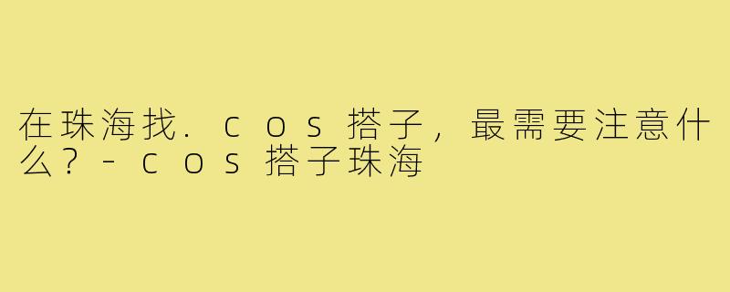 在珠海找.cos搭子,最需要注意什么?-cos搭子珠海