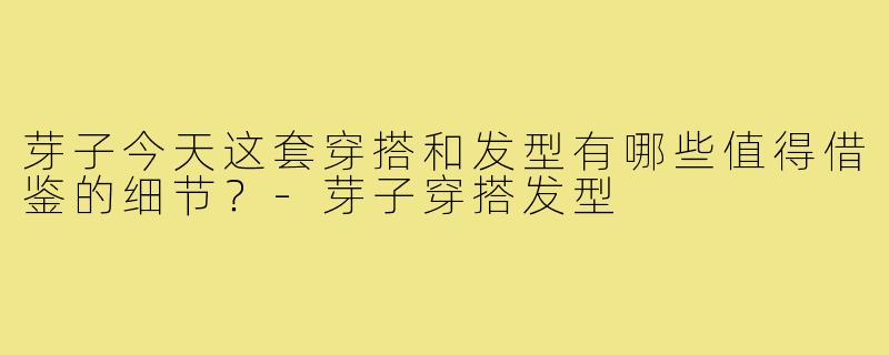 芽子今天这套穿搭和发型有哪些值得借鉴的细节?-芽子穿搭发型