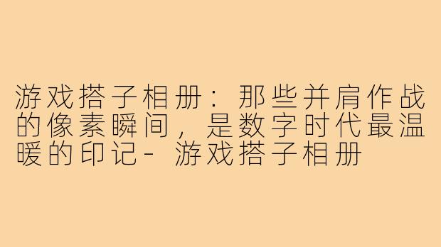 游戏搭子相册:那些并肩作战的像素瞬间,是数字时代最温暖的印记-游戏搭子相册