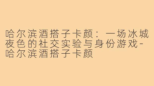 哈尔滨酒搭子卡颜:一场冰城夜色的社交实验与身份游戏-哈尔滨酒搭子卡颜