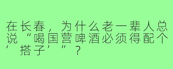 在长春，为什么老一辈人总说“喝国营啤酒必须得配个‘搭子’”？