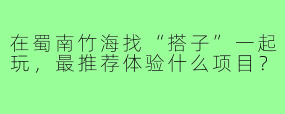 在蜀南竹海找“搭子”一起玩，最推荐体验什么项目？