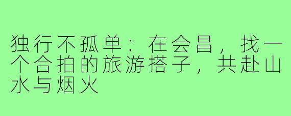 独行不孤单:在会昌,找一个合拍的旅游搭子,共赴山水与烟火