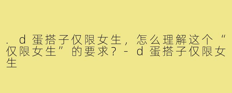 .d蛋搭子仅限女生,怎么理解这个“仅限女生”的要求?-d蛋搭子仅限女生