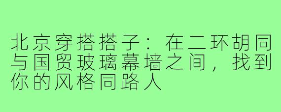 北京穿搭搭子：在二环胡同与国贸玻璃幕墙之间，找到你的风格同路人