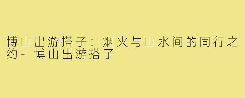 博山出游搭子：烟火与山水间的同行之约-博山出游搭子