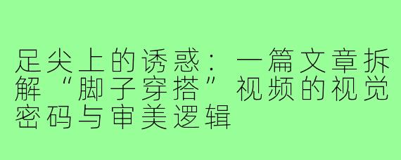 足尖上的诱惑：一篇文章拆解“脚子穿搭”视频的视觉密码与审美逻辑