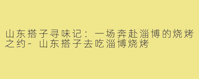 山东搭子寻味记：一场奔赴淄博的烧烤之约-山东搭子去吃淄博烧烤