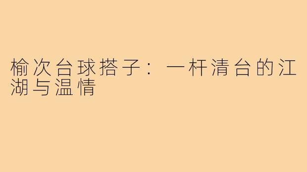 榆次台球搭子：一杆清台的江湖与温情