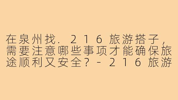 在泉州找.216旅游搭子，需要注意哪些事项才能确保旅途顺利又安全？-216旅游搭子泉州