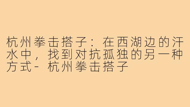 杭州拳击搭子:在西湖边的汗水中,找到对抗孤独的另一种方式-杭州拳击搭子