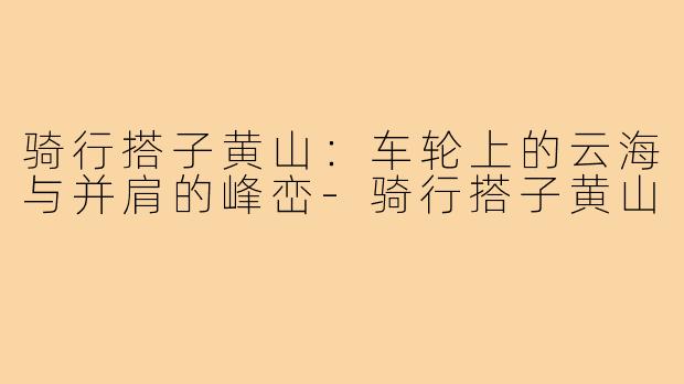 骑行搭子黄山：车轮上的云海与并肩的峰峦-骑行搭子黄山