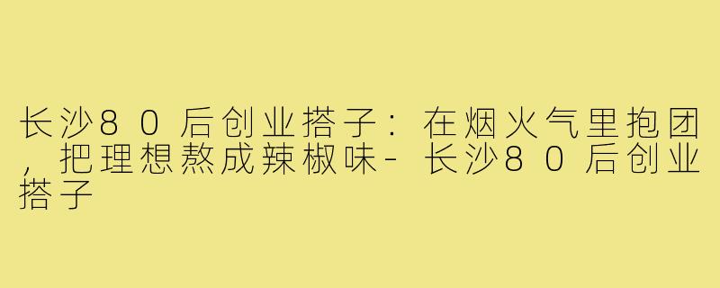 长沙80后创业搭子:在烟火气里抱团,把理想熬成辣椒味-长沙80后创业搭子