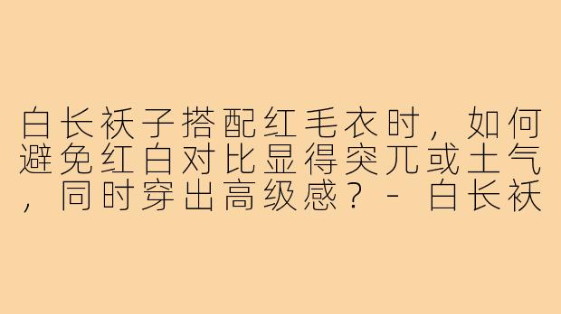 白长袄子搭配红毛衣时，如何避免红白对比显得突兀或土气，同时穿出高级感？-白长袄子穿搭内搭红毛衣