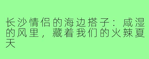 长沙情侣的海边搭子:咸湿的风里,藏着我们的火辣夏天