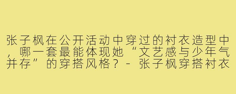 张子枫在公开活动中穿过的衬衣造型中，哪一套最能体现她“文艺感与少年气并存”的穿搭风格？-张子枫穿搭衬衣