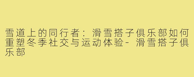 雪道上的同行者：滑雪搭子俱乐部如何重塑冬季社交与运动体验-滑雪搭子俱乐部